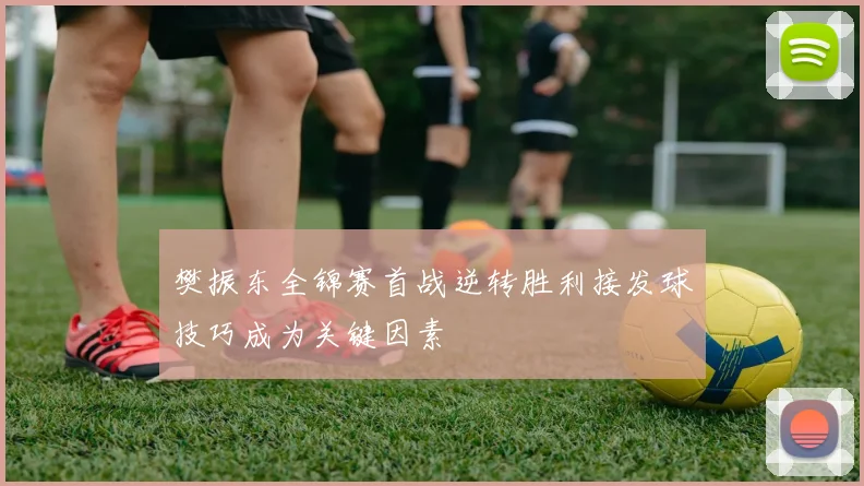 樊振东全锦赛首战逆转胜利接发球技巧成为关键因素