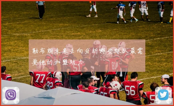 勒布朗未来去向分析哪些球队最需要他的加盟助力