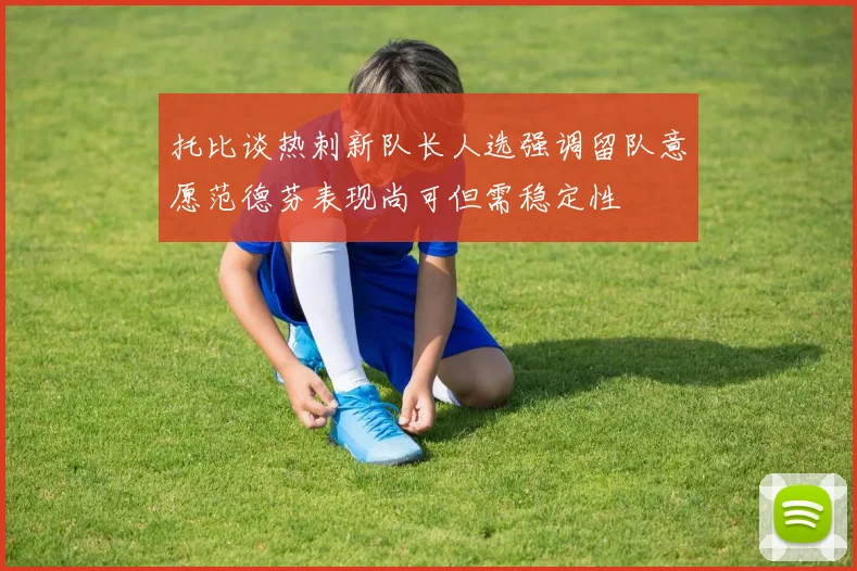 托比谈热刺新队长人选强调留队意愿范德芬表现尚可但需稳定性