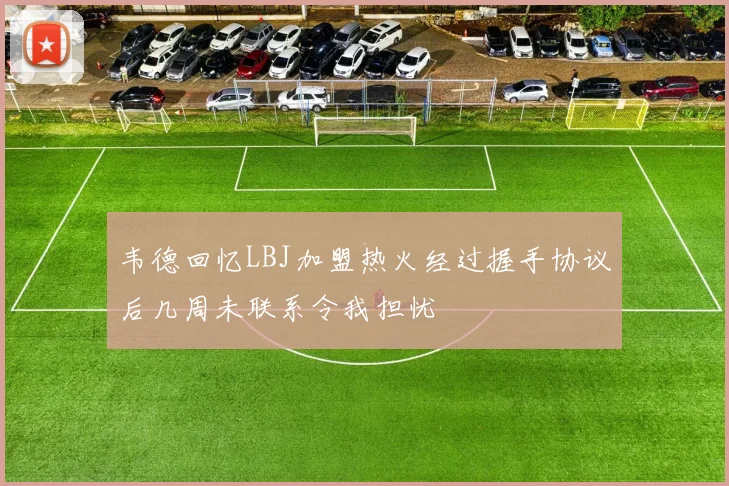 韦德回忆LBJ加盟热火经过握手协议后几周未联系令我担忧
