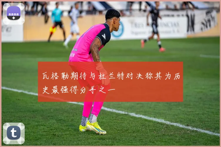 瓦格勒期待与杜兰特对决称其为历史最强得分手之一