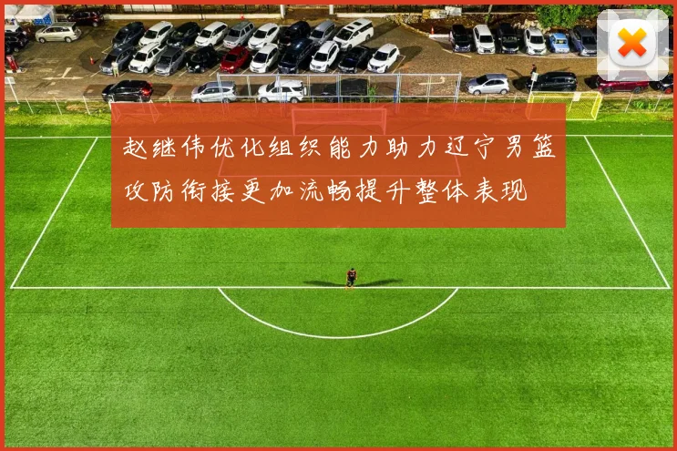 赵继伟优化组织能力助力辽宁男篮攻防衔接更加流畅提升整体表现
