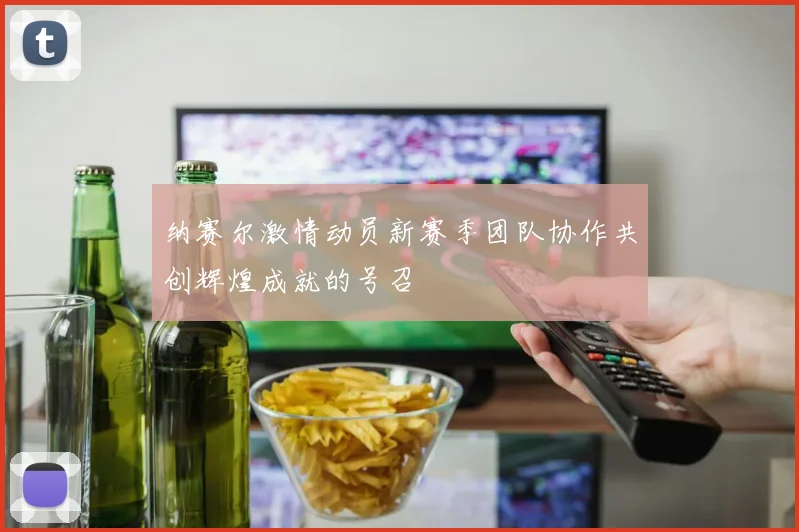 纳赛尔激情动员新赛季团队协作共创辉煌成就的号召