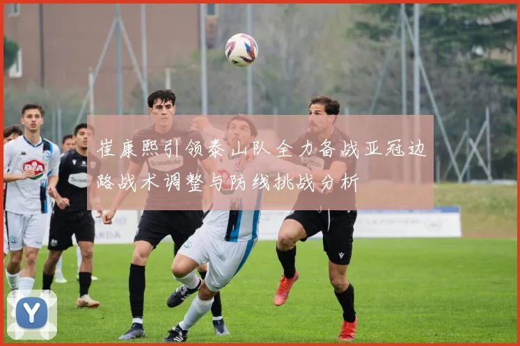 崔康熙引领泰山队全力备战亚冠边路战术调整与防线挑战分析